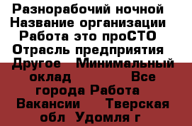Разнорабочий ночной › Название организации ­ Работа-это проСТО › Отрасль предприятия ­ Другое › Минимальный оклад ­ 19 305 - Все города Работа » Вакансии   . Тверская обл.,Удомля г.